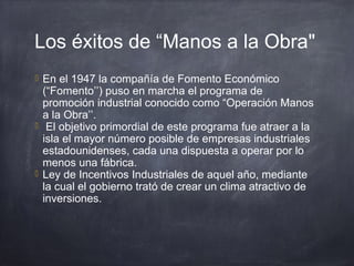 Los éxitos de “Manos a la Obra"
 En el 1947 la compañía de Fomento Económico
(“Fomento’’) puso en marcha el programa de
promoción industrial conocido como “Operación Manos
a la Obra’’.
 El objetivo primordial de este programa fue atraer a la
isla el mayor número posible de empresas industriales
estadounidenses, cada una dispuesta a operar por lo
menos una fábrica.
 Ley de Incentivos Industriales de aquel año, mediante
la cual el gobierno trató de crear un clima atractivo de
inversiones.
 