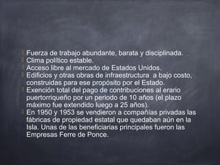  Fuerza de trabajo abundante, barata y disciplinada.
 Clima político estable.
 Acceso libre al mercado de Estados Unidos.
 Edificios y otras obras de infraestructura a bajo costo,
construidas para ese propósito por el Estado.
 Exención total del pago de contribuciones al erario
puertorriqueño por un periodo de 10 años (el plazo
máximo fue extendido luego a 25 años).
 En 1950 y 1953 se vendieron a compañías privadas las
fábricas de propiedad estatal que quedaban aún en la
Isla. Unas de las beneficiarias principales fueron las
Empresas Ferre de Ponce.
 