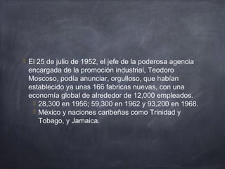  El 25 de julio de 1952, el jefe de la poderosa agencia
encargada de la promoción industrial, Teodoro
Moscoso, podía anunciar, orgulloso, que habían
establecido ya unas 166 fabricas nuevas, con una
economía global de alrededor de 12,000 empleados.
 28,300 en 1956; 59,300 en 1962 y 93,200 en 1968.
 México y naciones caribeñas como Trinidad y
Tobago, y Jamaica.
 