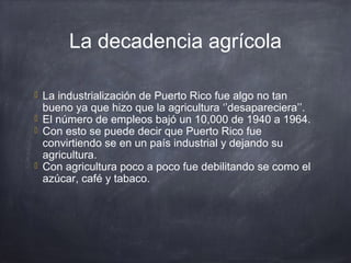 La decadencia agrícola
 La industrialización de Puerto Rico fue algo no tan
bueno ya que hizo que la agricultura ‘’desapareciera’’.
 El número de empleos bajó un 10,000 de 1940 a 1964.
 Con esto se puede decir que Puerto Rico fue
convirtiendo se en un país industrial y dejando su
agricultura.
 Con agricultura poco a poco fue debilitando se como el
azúcar, café y tabaco.
 