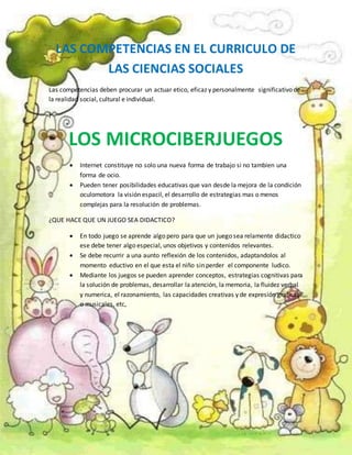 LAS COMPETENCIAS EN EL CURRICULO DE
LAS CIENCIAS SOCIALES
Las competencias deben procurar un actuar etico, eficaz y personalmente significativo de
la realidad social, cultural e individual.
}
LOS MICROCIBERJUEGOS
 Internet constituye no solo una nueva forma de trabajo si no tambien una
forma de ocio.
 Pueden tener posibilidades educativas que van desde la mejora de la condición
oculomotora la visión espacil, el desarrollo de estrategias mas o menos
complejas para la resolución de problemas.
¿QUE HACE QUE UN JUEGO SEA DIDACTICO?
 En todo juego se aprende algo pero para que un juego sea relamente didactico
ese debe tener algo especial, unos objetivos y contenidos relevantes.
 Se debe recurrir a una aunto reflexión de los contenidos, adaptandolos al
momento eductivo en el que esta el niño sin perder el componente ludico.
 Mediante los juegos se pueden aprender conceptos, estrategias cognitivas para
la solución de problemas, desarrollar la atención, la memoria, la fluidez verbal
y numerica, el razonamiento, las capacidades creativas y de expresión graficas
o musicales, etc,
 