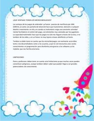 ¿QUE VENTAJAS TIENEN LOS MICROCIBERJUEGOS?
Las ventajas de los juegos de ordenador ya fueron puestas de manifiesta por ANA
GARCIA, asi como una pantalla de televisión hace que le prestemos atención a cualquier
detalle o movimiento en ella, en cuando es involuntario exige una constante actividad
mental facilidad en el control del juego, son elementos muy valorados por los jugadores.
La capacidad multimedia hace que los juegos no solo nos lleguen a traves de la vista, si no
tambien de los oidos, y en un futuro no muy lejano a traves delolfacto y el tacto.
Tambien se debe tener en cuenta que los microciberjuegos son realmente accesibles
tanto a los desarrolladores como a los usuarios, y que no son necesarios unos vastos
conocimientos en programación para diseñarlos,esto gracias a los sofwares y a los
modulos que nos facilita esta tarea.
LIMITACIONES
Pares y profesores deben tener en cuenta esta limitaciones ya que muchas veces pueden
convertisen peligrosos, aunque tambien deben saber que pueden llegar a ser grandes
potenciadores de conocimiento.
 