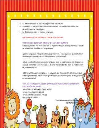 La reflexión sobre el pasado, el presente y el futuro.
 El deseo y la voluntad de valorar criticamente las consecuencias de los
descubrimientos cientificos.
 La disposición para el trabajo en grupo.
PISTAS PARA EDUCADORES DE GENTE DE CIENCIAS.
*LECTURA DE DISCUSIÓN GRUPAL DE ESTE DOCUMENTO
Este documento fue realizado con la implementación de documentos y ayuda
de profesores de todas las asignaturas.
-¿Cómo se puede integrar este nuevo material a los proyectos que se habian
iniciado para desarrollar las competencias ciudadanas?
-¿Qué aportan los estandares de lenguaje para la organización de ideas en un
ensayo cientifico, en la realización de una mesa redonda, o en la elaboración
de una entrevista?
-¿Cómo utilizar, por ejemplo en el proyecto de observación del cielo, lo que
estan aprendiendo los de tercer grado sobre estimación y uso de magnitudes
en matematicas?
*LOS MATERIALES COMPLEMENTARIOS QUE PUBLICA EL MINISTERIO DE
EDUCACIÓN NACIONAL
Y QUE PUEDEN CONSULTARSEN EN :
-www.mineducacion.gov.co
-www.colombiaaprende.edu.co
-periodico al tablero
“teorias pedagogicas del aprendizaje”
EDUCACIÓN Y CULTURA
 