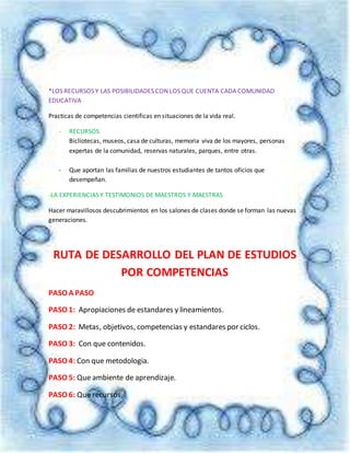 *LOS RECURSOS Y LAS POSIBILIDADES CON LOS QUE CUENTA CADA COMUNIDAD
EDUCATIVA
Practicas de competencias cientificas en situaciones de la vida real.
- RECURSOS
Bicliotecas, museos, casa de culturas, memoria viva de los mayores, personas
expertas de la comunidad, reservas naturales, parques, entre otras.
- Que aportan las familias de nuestros estudiantes de tantos oficios que
desempeñan.
-LA EXPERIENCIAS Y TESTIMONIOS DE MAESTROS Y MAESTRAS
Hacer maravillosos descubrimientos en los salones de clases donde se forman las nuevas
generaciones.
RUTA DE DESARROLLO DEL PLAN DE ESTUDIOS
POR COMPETENCIAS
PASO A PASO
PASO 1: Apropiaciones de estandares y lineamientos.
PASO 2: Metas, objetivos, competencias y estandares por ciclos.
PASO 3: Con que contenidos.
PASO 4: Con que metodologia.
PASO 5: Que ambiente de aprendizaje.
PASO 6: Que recursos.
 