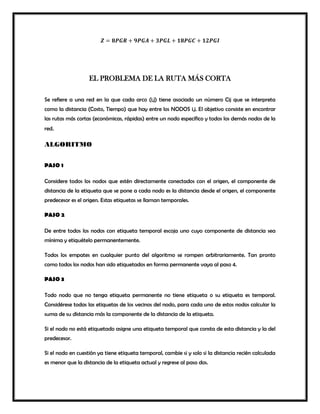 𝒁 = 𝟖𝑷𝑮𝑹 + 𝟗𝑷𝑮𝑨 + 𝟑𝑷𝑮𝑳 + 𝟏𝟖𝑷𝑮𝑪 + 𝟏𝟐𝑷𝑮𝑰
EL PROBLEMA DE LA RUTA MÁS CORTA
Se refiere a una red en la que cada arco (i,j) tiene asociado un número Cij que se interpreta
como la distancia (Costo, Tiempo) que hay entre los NODOS i,j. El objetivo consiste en encontrar
las rutas más cortas (económicas, rápidas) entre un nodo específico y todos los demás nodos de la
red.
ALGORITMO
PASO 1
Considere todos los nodos que estén directamente conectados con el origen, el componente de
distancia de la etiqueta que se pone a cada nodo es la distancia desde el origen, el componente
predecesor es el origen. Estas etiquetas se llaman temporales.
PASO 2
De entre todos los nodos con etiqueta temporal escoja uno cuyo componente de distancia sea
mínima y etiquételo permanentemente.
Todos los empates en cualquier punto del algoritmo se rompen arbitrariamente. Tan pronto
como todos los nodos han sido etiquetados en forma permanente vaya al paso 4.
PASO 3
Todo nodo que no tenga etiqueta permanente no tiene etiqueta o su etiqueta es temporal.
Considérese todas las etiquetas de los vecinos del nodo, para cada uno de estos nodos calcular la
suma de su distancia más la componente de la distancia de la etiqueta.
Si el nodo no está etiquetado asigne una etiqueta temporal que consta de esta distancia y la del
predecesor.
Si el nodo en cuestión ya tiene etiqueta temporal, cambie si y solo si la distancia recién calculada
es menor que la distancia de la etiqueta actual y regrese al paso dos.
 