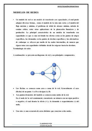 INVESTIGACIÓN OPERATIVAII
ELABORADOPOR:
JESSICA ALLAUCA
MODELOS DE REDES
• Un modelo de red es un modelo de transbordo con capacidades, el cual puede
adoptar diversas formas, como el modelo de la ruta más corta y el modelo del
flujo máximo y mínimo, el problema de árbol de alcance mínimo, método de
camino crítico, entre otras aplicaciones de la planeación financiera y de
producción. La principal característica de un modelo de transbordo con
capacidades es que es una red donde las ofertas están en los puntos de origen
específicos, las demandas en los puntos de destino específicos y las alternativas
de embarque se ofrecen por medio de los nodos intermedios, de manera que
siguen rutas con capacidades definidas desde los orígenes hasta los destinos.
Terminología de redes
A continuación se presenta un diagrama de red y sus principales componentes.
 Las flechas se conocen como arco o rama de la red. Generalmente el arco
(flecha) de un punto A a B se designa (A, B)
 Los puntos/elementos del modelo se conocen como nodos de la red.
En el nodo de la red comúnmente encontrarás un número con un signo positivo
o negativo, el cual denota la oferta (+) y la demanda o requerimientos (-) del
nodo.
 Una ruta es una secuencia de arcos distintos que conectan a dos nodos.
 