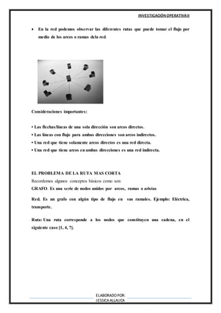 INVESTIGACIÓN OPERATIVAII
ELABORADOPOR:
JESSICA ALLAUCA
 En la red podemos observar las diferentes rutas que puede tomar el flujo por
medio de los arcos o ramas dela red.
Consideraciones importantes:
• Las flechas/líneas de una sola dirección son arcos directos.
• Las líneas con flujo para ambas direcciones son arcos indirectos.
• Una red que tiene solamente arcos directos es una red directa.
• Una red que tiene arcos en ambas direcciones es una red indirecta.
EL PROBLEMA DE LA RUTA MAS CORTA
Recordemos algunos conceptos básicos como son:
GRAFO. Es una serie de nodos unidos por arcos, ramas o aristas
Red. Es un grafo con algún tipo de flujo en sus ramales. Ejemplo: Eléctrica,
transporte.
Ruta: Una ruta corresponde a los nodos que constituyen una cadena, en el
siguiente caso [1, 4, 7].
 