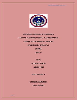 INIVESTIGACIÒN OPERATIVA II |
pág. 1
UNIVERSIDAD NACIONAL DE CHIMBORAZO
FACULTAD DE CIENCIAS POLÍTICAS Y ADMINISTRATIVAS
CARRERA DE CONTABILIDAD Y AUDITORÌA
INVESTIGACIÓN OPERATIVA II
MATERIA
UNIDAD 3
TEMA:
MODELOS DE REDES
JESSICA PEREZ
SEXTO SEMESTRE A
PERIODO ACADÉMICO
Abril – julio 2015
 