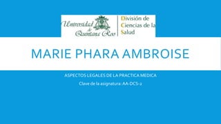 MARIE PHARA AMBROISE
ASPECTOS LEGALES DE LA PRACTICA MEDICA
Clave de la asignatura:AA-DCS-2
 