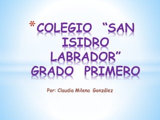 Por: Claudia Milena González
*COLEGIO “SAN
ISIDRO
LABRADOR”
GRADO PRIMERO
 