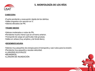5. MORFOLOGÍA DE LOS RÍOS
CABECERA
•Fuerte pendiente y evacuación rápida de los detritus.
•Valles angostos con sección en V.
•Valores elevados de PN.
•TRAMO MEDIO
•Valores moderados o nulos de PN.
•Pendiente mucho menor que en el tramo anterior.
•Transporte de carga sin partículas más gruesas.
•Valles en artesa (muy amplios y de fondo llano).
•DESEMBOCADURA
•Valores muy pequeños de energía para el transporte y casi nulos para la erosión.
•Pendiente muy pequeña y escasa velocidad.
•LLANURAS ALUVIALES.
•MEANDROS.
•LLANURA DE INUNDACIÓN
 