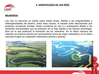 5. MORFOLOGÍA DE LOS RÍOS
MEANDROS
Los ríos no discurren en planta sobre líneas rectas. Debido a las irregularidades y
heterogeneidades del terreno, entre otras causas, el trazado sufre desviaciones que
producen curvaturas iniciales. Estas curvaturas se van a ir acentuando debido a las
corrientes transversales que se producen en el flujo debido a las fuerzas centrífugas.
Esto es lo que producirá la formación de los meandros. En la ribera cóncava del
meandro se produce erosión por socavamiento (zona de mayor velocidad) y en la ribera
convexa el agua va a depositar sedimentos (arenas y gravas).
 