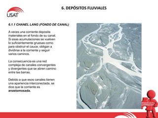 6. DEPÓSITOS FLUVIALES
6.1.1 CHANEL LANG (FONDO DE CANAL)
A veces una corriente deposita
materiales en el fondo de su canal.
Si esas acumulaciones se vuelven
lo suficientemente gruesas como
para obstruir el cauce, obligan a
dividirse a la corriente y seguir
varios caminos.
La consecuencia es una red
compleja de canales convergentes
y divergentes que se abren camino
entre las barras.
Debido a que esos canales tienen
una apariencia interconectada, se
dice que la corriente es
anastomosada.
 