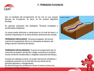 7. TERRAZAS FLUVIALES
Son el resultado del encajamiento de los ríos en sus propias
llanuras de inundación, es decir, en los propios depósitos
fluviales.
En general, presentan dos tipologías: Terrazas encajadas y
escalonadas (colgadas).
La causa puede atribuirse a variaciones en el nivel de base o a
cambios importantes en el clima (fuertes variaciones de caudal).
TERRAZAS ENCAJADAS: Terrazas encajadas: Se forman
cuando el encajamiento del río no sobrepasa el espesor del
antiguo aluvión (derecha del dibujo).
TERRAZAS ESCALONADAS: Cuando el encajamiento del río
corta todo el espesor del aluvión y llega a erosionar el sustrato
rocoso se llaman escalonadas o colgadas (Izquierda del dibujo).
Cuando son debidas al clima, se suelen denominar climáticas o
eustáticas (variación en el nivel del mar por efecto de los
periodos glaciares o interglaciares).
No tienen porqué ser simétricas ni tener el mismo número de
terrazas en ambas márgenes.
 