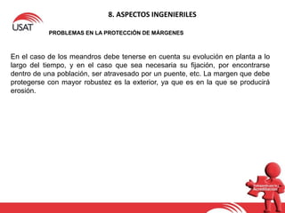8. ASPECTOS INGENIERILES
PROBLEMAS EN LA PROTECCIÓN DE MÁRGENES
En el caso de los meandros debe tenerse en cuenta su evolución en planta a lo
largo del tiempo, y en el caso que sea necesaria su fijación, por encontrarse
dentro de una población, ser atravesado por un puente, etc. La margen que debe
protegerse con mayor robustez es la exterior, ya que es en la que se producirá
erosión.
 