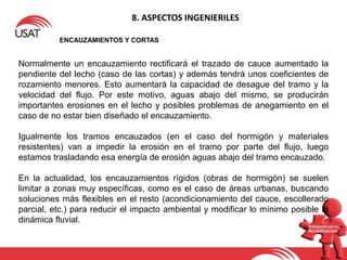 8. ASPECTOS INGENIERILES
ENCAUZAMIENTOS Y CORTAS
Normalmente un encauzamiento rectificará el trazado de cauce aumentado la
pendiente del lecho (caso de las cortas) y además tendrá unos coeficientes de
rozamiento menores. Esto aumentará la capacidad de desague del tramo y la
velocidad del flujo. Por este motivo, aguas abajo del mismo, se producirán
importantes erosiones en el lecho y posibles problemas de anegamiento en el
caso de no estar bien diseñado el encauzamiento.
Igualmente los tramos encauzados (en el caso del hormigón y materiales
resistentes) van a impedir la erosión en el tramo por parte del flujo, luego
estamos trasladando esa energía de erosión aguas abajo del tramo encauzado.
En la actualidad, los encauzamientos rígidos (obras de hormigón) se suelen
limitar a zonas muy específicas, como es el caso de áreas urbanas, buscando
soluciones más flexibles en el resto (acondicionamiento del cauce, escollerado
parcial, etc.) para reducir el impacto ambiental y modificar lo mínimo posible la
dinámica fluvial.
 