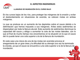 8. ASPECTOS INGENIERILES
LLANURAS DE INUNDACIÓN EN EL CURSO BAJO
En los cursos bajos de los ríos, para proteger las márgenes de la erosión y evitar
el desbordamiento en situaciones de avenida, se colocan motas en ambas
márgenes.
Lo que se produce es un aumento de los depósitos sobre el cauce debido a la
delimitación que hemos impuesto a sus márgenes. Antes estos sedimentos se
dispersaban por toda la llanura aluvial. Este aumento de sedimentos disminuye la
capacidad del cauce y obliga a aumentar la cota de las motas laterales, con lo
que al final de mucho tiempo nos encontramos en la situación en la que el cauce
del río puede tener una cota superior a la de la llanura de inundación.
En este caso una rotura de una de las motas (en avenida) provoca el
anegamiento de un gran área y la dificultad de su drenaje una vez ha terminado
la crecida, ya que el cauce se encuentra a una cota superior a la de la llanura de
inundación.
 