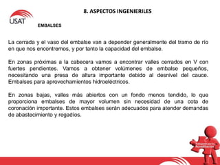 8. ASPECTOS INGENIERILES
EMBALSES
La cerrada y el vaso del embalse van a depender generalmente del tramo de río
en que nos encontremos, y por tanto la capacidad del embalse.
En zonas próximas a la cabecera vamos a encontrar valles cerrados en V con
fuertes pendientes. Vamos a obtener volúmenes de embalse pequeños,
necesitando una presa de altura importante debido al desnivel del cauce.
Embalses para aprovechamientos hidroeléctricos.
En zonas bajas, valles más abiertos con un fondo menos tendido, lo que
proporciona embalses de mayor volumen sin necesidad de una cota de
coronación importante. Estos embalses serán adecuados para atender demandas
de abastecimiento y regadíos.
 
