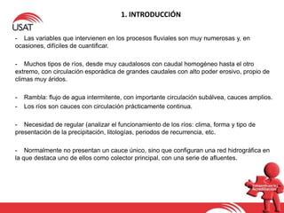 1. INTRODUCCIÓN
- Las variables que intervienen en los procesos fluviales son muy numerosas y, en
ocasiones, difíciles de cuantificar.
- Muchos tipos de ríos, desde muy caudalosos con caudal homogéneo hasta el otro
extremo, con circulación esporádica de grandes caudales con alto poder erosivo, propio de
climas muy áridos.
- Rambla: flujo de agua intermitente, con importante circulación subálvea, cauces amplios.
- Los ríos son cauces con circulación prácticamente continua.
- Necesidad de regular (analizar el funcionamiento de los ríos: clima, forma y tipo de
presentación de la precipitación, litologías, periodos de recurrencia, etc.
- Normalmente no presentan un cauce único, sino que configuran una red hidrográfica en
la que destaca uno de ellos como colector principal, con una serie de afluentes.
 