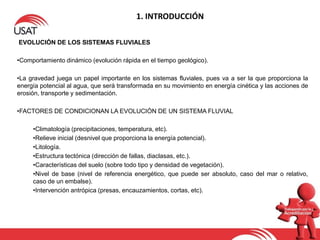 1. INTRODUCCIÓN
EVOLUCIÓN DE LOS SISTEMAS FLUVIALES
•Comportamiento dinámico (evolución rápida en el tiempo geológico).
•La gravedad juega un papel importante en los sistemas fluviales, pues va a ser la que proporciona la
energía potencial al agua, que será transformada en su movimiento en energía cinética y las acciones de
erosión, transporte y sedimentación.
•FACTORES DE CONDICIONAN LA EVOLUCIÓN DE UN SISTEMA FLUVIAL
•Climatología (precipitaciones, temperatura, etc).
•Relieve inicial (desnivel que proporciona la energía potencial).
•Litología.
•Estructura tectónica (dirección de fallas, diaclasas, etc.).
•Características del suelo (sobre todo tipo y densidad de vegetación).
•Nivel de base (nivel de referencia energético, que puede ser absoluto, caso del mar o relativo,
caso de un embalse).
•Intervención antrópica (presas, encauzamientos, cortas, etc).
 