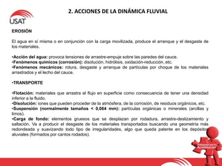 2. ACCIONES DE LA DINÁMICA FLUVIAL
EROSIÓN
El agua en sí misma o en conjunción con la carga movilizada, produce el arranque y el desgaste de
los materiales.
•Acción del agua: provoca tensiones de arrastre-empuje sobre las paredes del cauce.
•Fenómenos químicos (corrosión): disolución, hidrólisis, oxidación-reducción, etc.
•Fenómenos mecánicos: rotura, desgaste y arranque de partículas por choque de los materiales
arrastrados y el lecho del cauce.
•TRANSPORTE
•Flotación: materiales que arrastra el flujo en superficie como consecuencia de tener una densidad
inferior a la fluido.
•Disolución: iones que pueden proceder de la atmósfera, de la corrosión, de residuos orgánicos, etc.
•Suspensión (normalmente tamaños < 0,064 mm): partículas orgánicas o minerales (arcillas y
limos).
•Carga de fondo: elementos gruesos que se desplazan por rodadura, arrastre-deslizamiento y
saltación. Va a producir el desgaste de los materiales transportados buscando una geometría más
redondeada y suavizando todo tipo de irregularidades, algo que queda patente en los depósitos
aluviales (formados por cantos rodados).
 