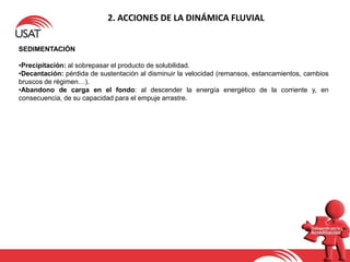 2. ACCIONES DE LA DINÁMICA FLUVIAL
SEDIMENTACIÓN
•Precipitación: al sobrepasar el producto de solubilidad.
•Decantación: pérdida de sustentación al disminuir la velocidad (remansos, estancamientos, cambios
bruscos de régimen…).
•Abandono de carga en el fondo: al descender la energía energético de la corriente y, en
consecuencia, de su capacidad para el empuje arrastre.
 