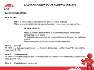 3. CONCATENACIÓN DE LAS ACCIONES EN EL RÍO
BALANCE ENERGÉTICO
PN = PB – PA
PB es la potencia bruta o total (energía total por unidad de peso).
PA es la potencia absorbida (transportar la carga y vencer todos los rozamientos).
PA = Pre + Pri + Pt
Pre es la potencia consumida en el rozamiento del agua y el material
transportado con el cauce.
Pri es la potencia consumida por rozamiento interno del aguay los materiales
entre si.
Pt es la energía consumida en transportar la carga sólida.
PN > 0 Erosión
PA < PB Suavización pendiente Aumento de la carga Disminuye PB y aumenta PA
hasta que PB = PA.
PN < 0 Sedimentación
PA > PB Incremento pendiente Reducción de la carga Aumenta PB y disminuye PA
hasta que PB = PA.
PN = 0 Equilibrio (sólo transporte)
 