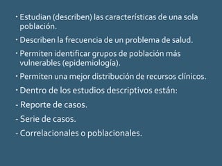  Estudian (describen) las características de una sola
población.
 Describen la frecuencia de un problema de salud.
 Permiten identificar grupos de población más
vulnerables (epidemiología).
 Permiten una mejor distribución de recursos clínicos.
 Dentro de los estudios descriptivos están:
- Reporte de casos.
- Serie de casos.
- Correlacionales o poblacionales.
 