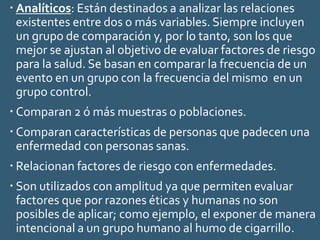  Analíticos: Están destinados a analizar las relaciones
existentes entre dos o más variables. Siempre incluyen
un grupo de comparación y, por lo tanto, son los que
mejor se ajustan al objetivo de evaluar factores de riesgo
para la salud. Se basan en comparar la frecuencia de un
evento en un grupo con la frecuencia del mismo en un
grupo control.
 Comparan 2 ó más muestras o poblaciones.
 Comparan características de personas que padecen una
enfermedad con personas sanas.
 Relacionan factores de riesgo con enfermedades.
 Son utilizados con amplitud ya que permiten evaluar
factores que por razones éticas y humanas no son
posibles de aplicar; como ejemplo, el exponer de manera
intencional a un grupo humano al humo de cigarrillo.
 