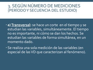 3. SEGÚN NÚMERO DE MEDICIONES
(PERÍODOY SECUENCIA DEL ESTUDIO)
 a)Transversal: se hace un corte en el tiempo y se
estudian las variables, simultáneamente. El tiempo
no es importante, ni cómo se dan los hechos. Se
estudian las variables de forma simultánea, en un
momento dado.
 Se realiza una sola medición de las variables (en
especial de lasVD que caracterizan al fenómeno).
 
