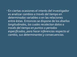  En ciertas ocasiones el interés del investigador
es analizar cambios a través del tiempo en
determinadas variables o en las relaciones
entre éstas. Entonces se dispone de los diseños
longitudinales, los cuales recolectan datos a
través del tiempo en puntos o periodos
especificados, para hacer inferencias respecto al
cambio, sus determinantes y consecuencias.
 