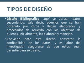 TIPOS DE DISEÑO
 Diseño Bibliográfico: aquí se utilizan datos
secundarios, vale decir, aquellos que se han
obtenido por otros y llegan elaborados y
procesados de acuerdo con los objetivos de
quienes, inicialmente, los elaboran y manejan.
 Conviene ante este diseño constatar la
confiabilidad de los datos, y es labor del
investigador asegurarse de que estos, sean
garantía para su diseño.
 