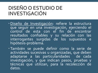 DISEÑO O ESTUDIO DE
INVESTIGACIÓN
 Diseño de Investigación: refiere la estructura
que seguir en una investigación, ejerciendo el
control de esta con el fin de encontrar
resultados confiables y su relación con las
interrogantes surgidas de los supuestos e
hipótesis-problema.
 También se puede definir como la serie de
actividades sucesivas u organizadas, que deben
adaptarse a las particularidades de cada
investigación, y que indican pasos, pruebas y
técnicas que utilizan, para la recolección de
datos.
 