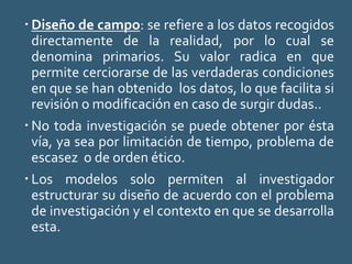  Diseño de campo: se refiere a los datos recogidos
directamente de la realidad, por lo cual se
denomina primarios. Su valor radica en que
permite cerciorarse de las verdaderas condiciones
en que se han obtenido los datos, lo que facilita si
revisión o modificación en caso de surgir dudas..
 No toda investigación se puede obtener por ésta
vía, ya sea por limitación de tiempo, problema de
escasez o de orden ético.
 Los modelos solo permiten al investigador
estructurar su diseño de acuerdo con el problema
de investigación y el contexto en que se desarrolla
esta.
 