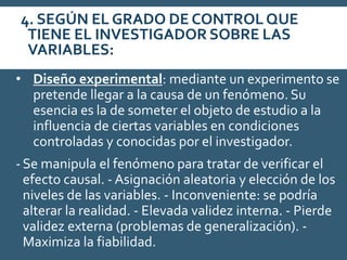 4. SEGÚN EL GRADO DE CONTROLQUE
TIENE EL INVESTIGADOR SOBRE LAS
VARIABLES:
• Diseño experimental: mediante un experimento se
pretende llegar a la causa de un fenómeno. Su
esencia es la de someter el objeto de estudio a la
influencia de ciertas variables en condiciones
controladas y conocidas por el investigador.
-Se manipula el fenómeno para tratar de verificar el
efecto causal. - Asignación aleatoria y elección de los
niveles de las variables. - Inconveniente: se podría
alterar la realidad. - Elevada validez interna. - Pierde
validez externa (problemas de generalización). -
Maximiza la fiabilidad.
 