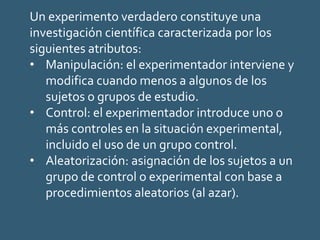 Un experimento verdadero constituye una
investigación científica caracterizada por los
siguientes atributos:
• Manipulación: el experimentador interviene y
modifica cuando menos a algunos de los
sujetos o grupos de estudio.
• Control: el experimentador introduce uno o
más controles en la situación experimental,
incluido el uso de un grupo control.
• Aleatorización: asignación de los sujetos a un
grupo de control o experimental con base a
procedimientos aleatorios (al azar).
 