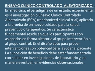 ENSAYO CLÍNICO CONTROLADO ALEATORIZADO:
En medicina, el paradigma de un estudio experimental
es la investigación o Ensayo Clínico Controlado
Aleatorizado (ECA) (randomized clinical trial) aplicado
a la prueba de un nuevo cuidado para la salud,
preventivo o terapéutico. Su característica
fundamental reside en que los participantes son
asignados en forma aleatoria al grupo intervención o
al grupo control. Es el diseño apto para probar
intervenciones con potencial para ayudar al paciente.
La suposición de beneficio debe estar fundamentada
con solidez en investigaciones de laboratorio y, de
manera eventual, en evidencias observacionales.
 