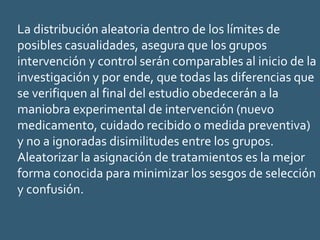 La distribución aleatoria dentro de los límites de
posibles casualidades, asegura que los grupos
intervención y control serán comparables al inicio de la
investigación y por ende, que todas las diferencias que
se verifiquen al final del estudio obedecerán a la
maniobra experimental de intervención (nuevo
medicamento, cuidado recibido o medida preventiva)
y no a ignoradas disimilitudes entre los grupos.
Aleatorizar la asignación de tratamientos es la mejor
forma conocida para minimizar los sesgos de selección
y confusión.
 