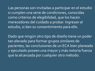 Las personas son invitadas a participar en el estudio
si cumplen una serie de condiciones, conocidas
como criterios de elegibilidad, que los hacen
merecedores del cuidado a probar. Ingresan al
estudio, si dan su consentimiento para ello.
Dado que ningún otro tipo de diseño tiene un poder
tan elevado para formar grupos similares de
pacientes, las conclusiones de un ECA bien planeado
y ejecutado poseen una mayor y más notoria fuerza
que la alcanzada por cualquier otro método.
 
