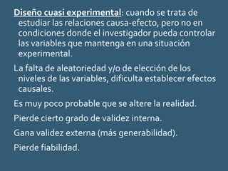 Diseño cuasi experimental: cuando se trata de
estudiar las relaciones causa-efecto, pero no en
condiciones donde el investigador pueda controlar
las variables que mantenga en una situación
experimental.
La falta de aleatoriedad y/o de elección de los
niveles de las variables, dificulta establecer efectos
causales.
Es muy poco probable que se altere la realidad.
Pierde cierto grado de validez interna.
Gana validez externa (más generabilidad).
Pierde fiabilidad.
 