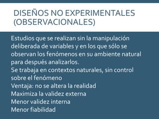 Estudios que se realizan sin la manipulación
deliberada de variables y en los que sólo se
observan los fenómenos en su ambiente natural
para después analizarlos.
Se trabaja en contextos naturales, sin control
sobre el fenómeno
Ventaja: no se altera la realidad
Maximiza la validez externa
Menor validez interna
Menor fiabilidad
DISEÑOS NO EXPERIMENTALES
(OBSERVACIONALES)
 