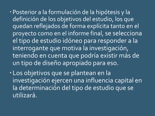  Posterior a la formulación de la hipótesis y la
definición de los objetivos del estudio, los que
quedan reflejados de forma explícita tanto en el
proyecto como en el informe final, se selecciona
el tipo de estudio idóneo para responder a la
interrogante que motiva la investigación,
teniendo en cuenta que podría existir más de
un tipo de diseño apropiado para eso.
Los objetivos que se plantean en la
investigación ejercen una influencia capital en
la determinación del tipo de estudio que se
utilizará.
 