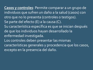 Casos y controles: Permite comparar a un grupo de
individuos que sufren un daño a la salud (casos) con
otro que no lo presenta (controles o testigos).
Se parte del efecto (E) a la causa (C).
Su característica específica es que se inician después
de que los individuos hayan desarrollado la
enfermedad investigada.
Los controles deben presentar las mismas
características generales y procedencia que los casos,
excepto en la presencia del daño.
 
