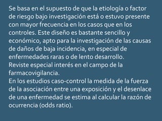 Se basa en el supuesto de que la etiología o factor
de riesgo bajo investigación está o estuvo presente
con mayor frecuencia en los casos que en los
controles. Este diseño es bastante sencillo y
económico, apto para la investigación de las causas
de daños de baja incidencia, en especial de
enfermedades raras o de lento desarrollo.
Reviste especial interés en el campo de la
farmacovigilancia.
En los estudios caso-control la medida de la fuerza
de la asociación entre una exposición y el desenlace
de una enfermedad se estima al calcular la razón de
ocurrencia (odds ratio).
 