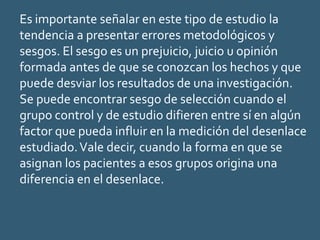 Es importante señalar en este tipo de estudio la
tendencia a presentar errores metodológicos y
sesgos. El sesgo es un prejuicio, juicio u opinión
formada antes de que se conozcan los hechos y que
puede desviar los resultados de una investigación.
Se puede encontrar sesgo de selección cuando el
grupo control y de estudio difieren entre sí en algún
factor que pueda influir en la medición del desenlace
estudiado.Vale decir, cuando la forma en que se
asignan los pacientes a esos grupos origina una
diferencia en el desenlace.
 