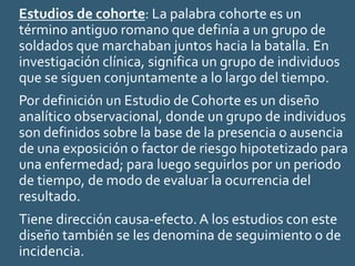 Estudios de cohorte: La palabra cohorte es un
término antiguo romano que definía a un grupo de
soldados que marchaban juntos hacia la batalla. En
investigación clínica, significa un grupo de individuos
que se siguen conjuntamente a lo largo del tiempo.
Por definición un Estudio de Cohorte es un diseño
analítico observacional, donde un grupo de individuos
son definidos sobre la base de la presencia o ausencia
de una exposición o factor de riesgo hipotetizado para
una enfermedad; para luego seguirlos por un periodo
de tiempo, de modo de evaluar la ocurrencia del
resultado.
Tiene dirección causa-efecto.A los estudios con este
diseño también se les denomina de seguimiento o de
incidencia.
 