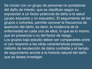 Se inician con un grupo de personas no portadoras
del daño de interés, que se clasifican según su
exposición a un factor potencial de daño a la salud
(grupo expuesto y no expuesto). El seguimiento de los
grupos o cohortes, permite conocer la frecuencia de
aparición del daño; es decir, la incidencia de la
enfermedad en cada uno de ellos, lo que es lo mismo
que en presencia o no del factor de riesgo.
Los grupos bajo estudio deben ser comparables entre
sí con respecto a las otras características propias;
método de recolección de datos confiable y el tiempo
de seguimiento acorde a la historia natural del daño
que se desea investigar.
 