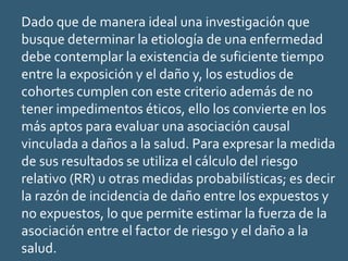 Dado que de manera ideal una investigación que
busque determinar la etiología de una enfermedad
debe contemplar la existencia de suficiente tiempo
entre la exposición y el daño y, los estudios de
cohortes cumplen con este criterio además de no
tener impedimentos éticos, ello los convierte en los
más aptos para evaluar una asociación causal
vinculada a daños a la salud. Para expresar la medida
de sus resultados se utiliza el cálculo del riesgo
relativo (RR) u otras medidas probabilísticas; es decir
la razón de incidencia de daño entre los expuestos y
no expuestos, lo que permite estimar la fuerza de la
asociación entre el factor de riesgo y el daño a la
salud.
 