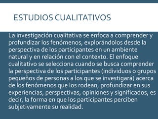 ESTUDIOS CUALITATIVOS
La investigación cualitativa se enfoca a comprender y
profundizar los fenómenos, explorándolos desde la
perspectiva de los participantes en un ambiente
natural y en relación con el contexto. El enfoque
cualitativo se selecciona cuando se busca comprender
la perspectiva de los participantes (individuos o grupos
pequeños de personas a los que se investigará) acerca
de los fenómenos que los rodean, profundizar en sus
experiencias, perspectivas, opiniones y significados, es
decir, la forma en que los participantes perciben
subjetivamente su realidad.
 