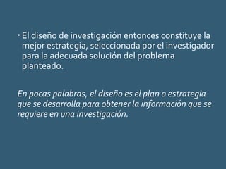  El diseño de investigación entonces constituye la
mejor estrategia, seleccionada por el investigador
para la adecuada solución del problema
planteado.
En pocas palabras, el diseño es el plan o estrategia
que se desarrolla para obtener la información que se
requiere en una investigación.
 